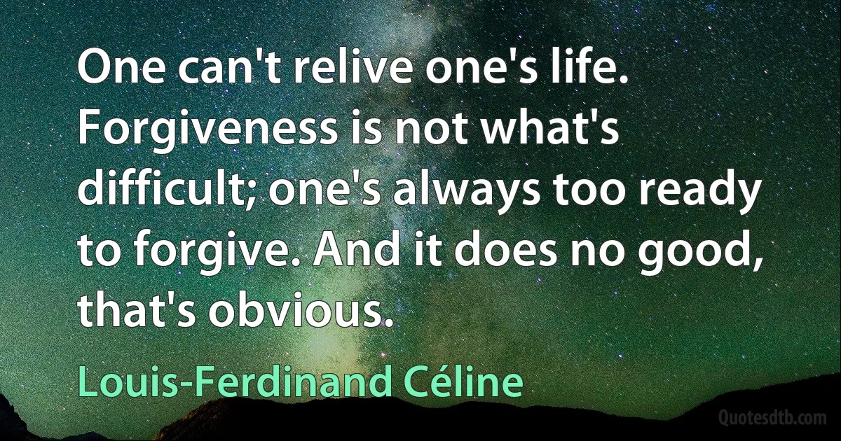 One can't relive one's life. Forgiveness is not what's difficult; one's always too ready to forgive. And it does no good, that's obvious. (Louis-Ferdinand Céline)