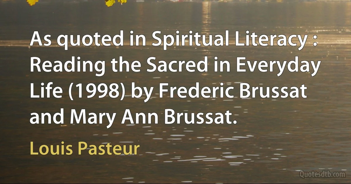 As quoted in Spiritual Literacy : Reading the Sacred in Everyday Life (1998) by Frederic Brussat and Mary Ann Brussat. (Louis Pasteur)