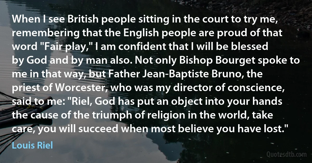 When I see British people sitting in the court to try me, remembering that the English people are proud of that word "Fair play," I am confident that I will be blessed by God and by man also. Not only Bishop Bourget spoke to me in that way, but Father Jean-Baptiste Bruno, the priest of Worcester, who was my director of conscience, said to me: "Riel, God has put an object into your hands the cause of the triumph of religion in the world, take care, you will succeed when most believe you have lost." (Louis Riel)