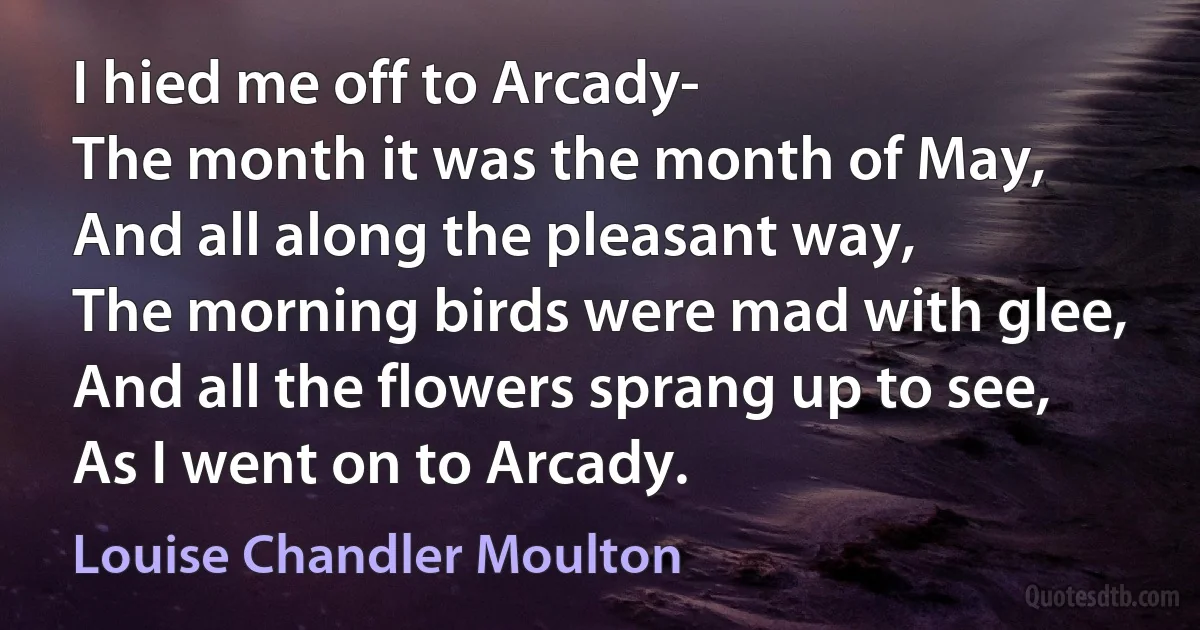 I hied me off to Arcady-
The month it was the month of May,
And all along the pleasant way,
The morning birds were mad with glee,
And all the flowers sprang up to see,
As I went on to Arcady. (Louise Chandler Moulton)