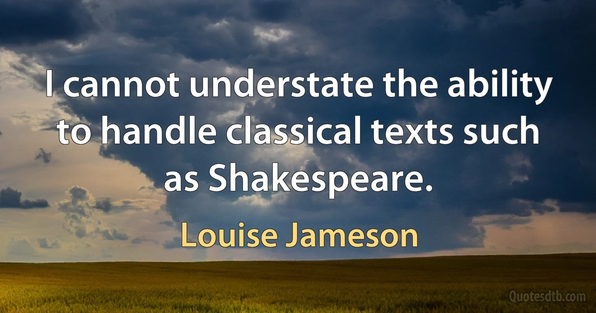 I cannot understate the ability to handle classical texts such as Shakespeare. (Louise Jameson)