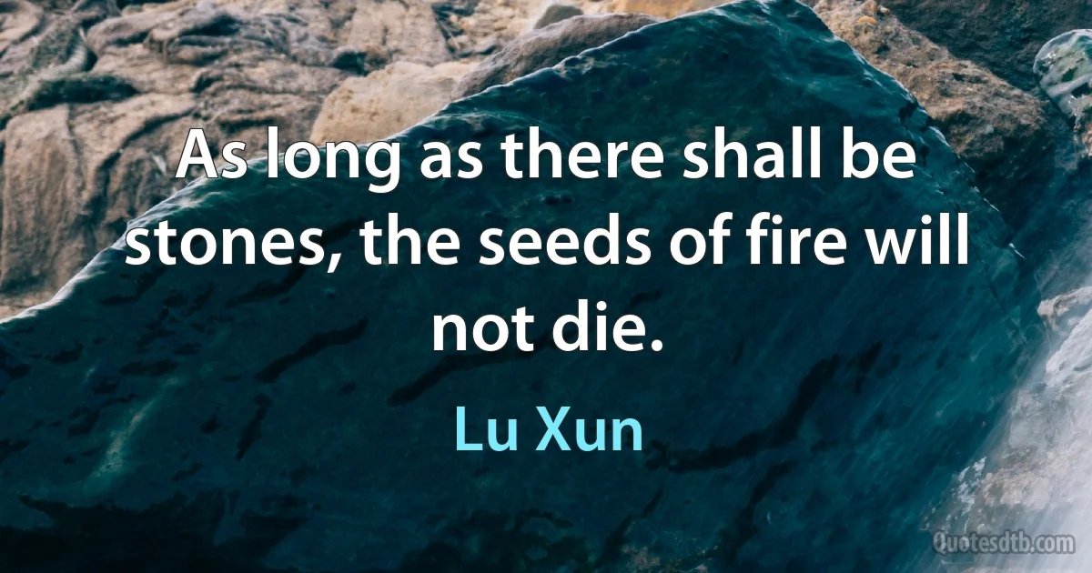 As long as there shall be stones, the seeds of fire will not die. (Lu Xun)