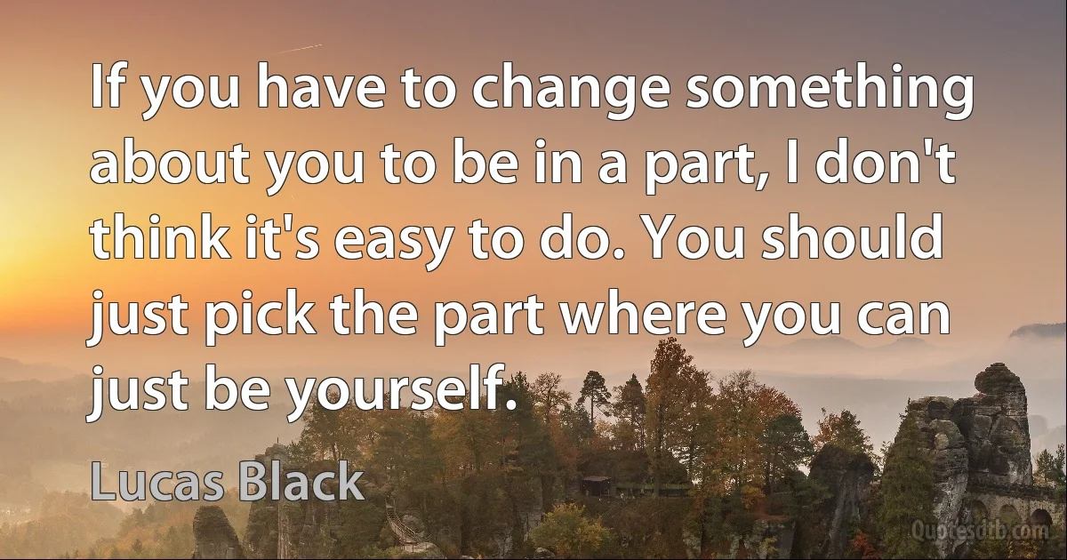 If you have to change something about you to be in a part, I don't think it's easy to do. You should just pick the part where you can just be yourself. (Lucas Black)