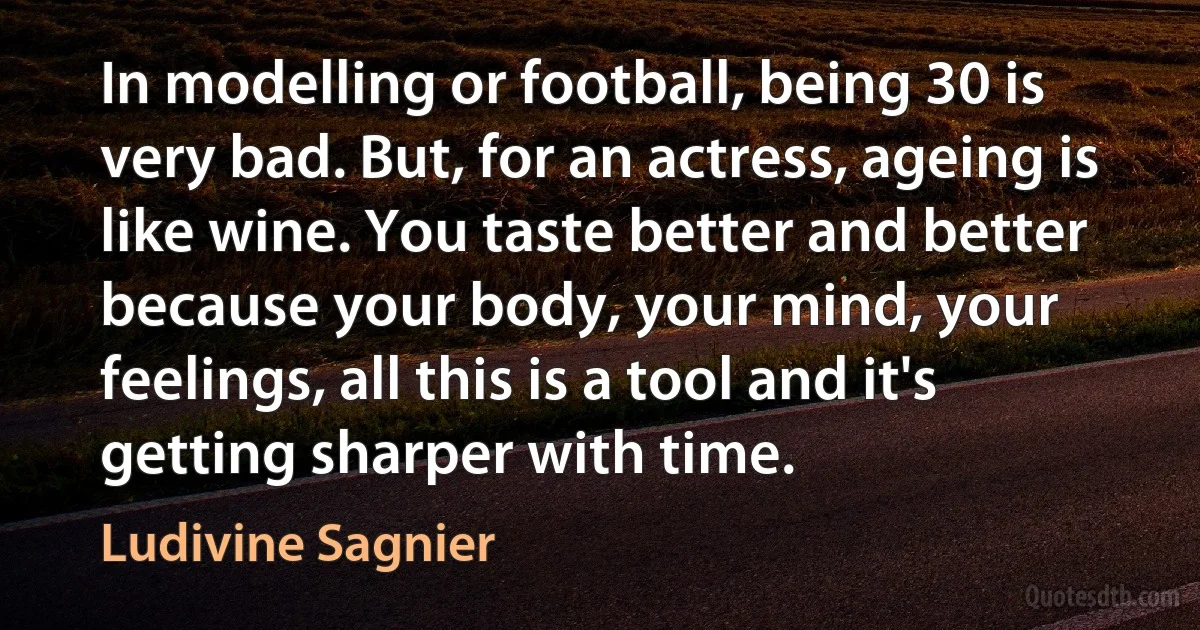 In modelling or football, being 30 is very bad. But, for an actress, ageing is like wine. You taste better and better because your body, your mind, your feelings, all this is a tool and it's getting sharper with time. (Ludivine Sagnier)