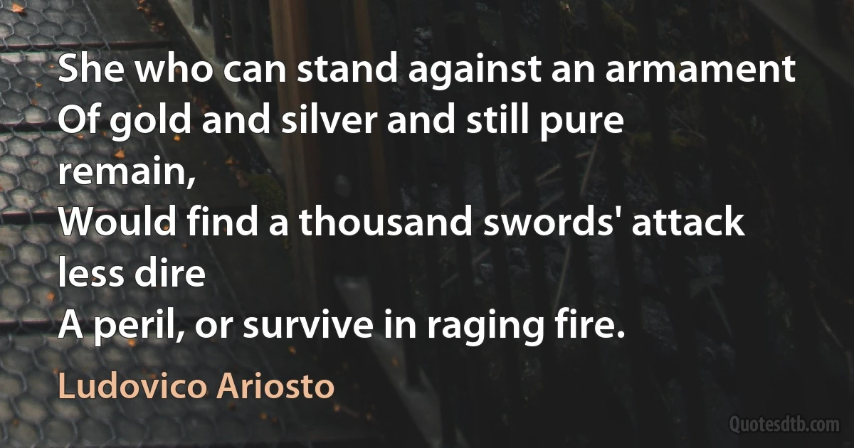 She who can stand against an armament
Of gold and silver and still pure remain,
Would find a thousand swords' attack less dire
A peril, or survive in raging fire. (Ludovico Ariosto)