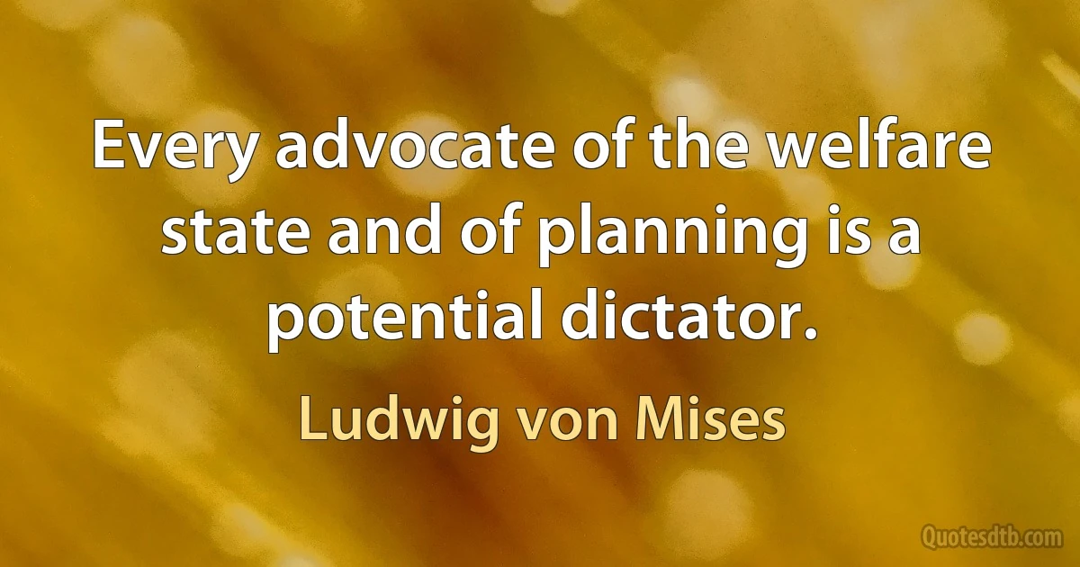 Every advocate of the welfare state and of planning is a potential dictator. (Ludwig von Mises)