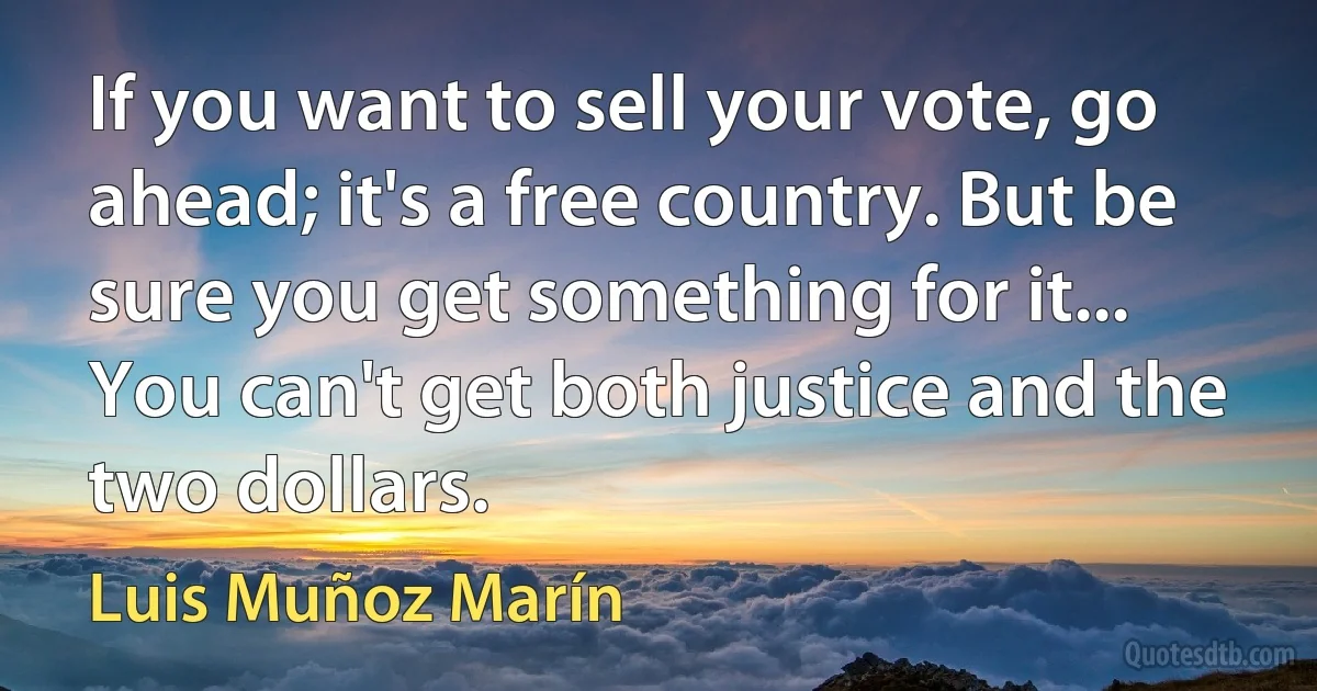 If you want to sell your vote, go ahead; it's a free country. But be sure you get something for it... You can't get both justice and the two dollars. (Luis Muñoz Marín)