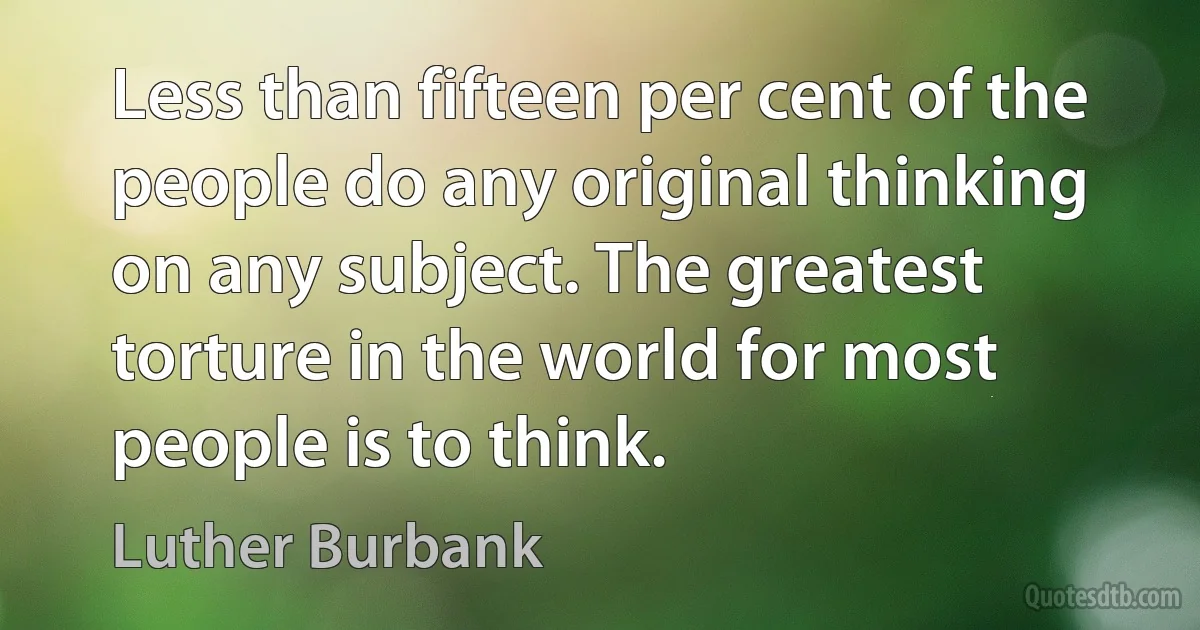 Less than fifteen per cent of the people do any original thinking on any subject. The greatest torture in the world for most people is to think. (Luther Burbank)