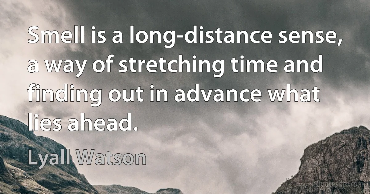 Smell is a long-distance sense, a way of stretching time and finding out in advance what lies ahead. (Lyall Watson)