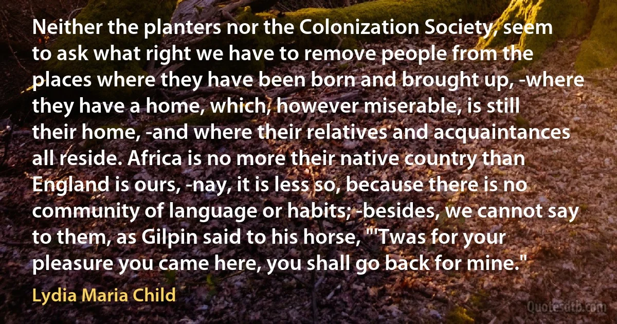 Neither the planters nor the Colonization Society, seem to ask what right we have to remove people from the places where they have been born and brought up, -where they have a home, which, however miserable, is still their home, -and where their relatives and acquaintances all reside. Africa is no more their native country than England is ours, -nay, it is less so, because there is no community of language or habits; -besides, we cannot say to them, as Gilpin said to his horse, "'Twas for your pleasure you came here, you shall go back for mine." (Lydia Maria Child)