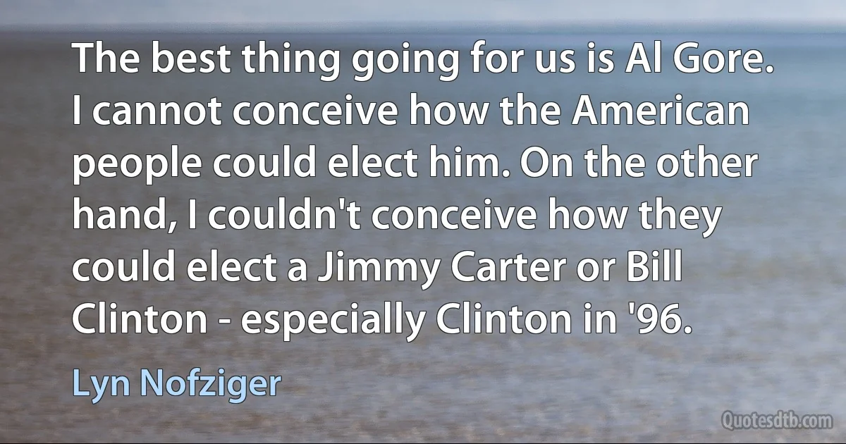 The best thing going for us is Al Gore. I cannot conceive how the American people could elect him. On the other hand, I couldn't conceive how they could elect a Jimmy Carter or Bill Clinton - especially Clinton in '96. (Lyn Nofziger)