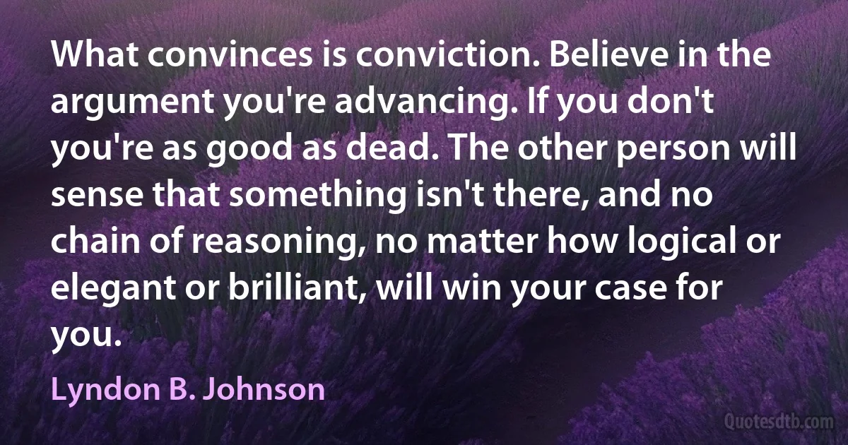 What convinces is conviction. Believe in the argument you're advancing. If you don't you're as good as dead. The other person will sense that something isn't there, and no chain of reasoning, no matter how logical or elegant or brilliant, will win your case for you. (Lyndon B. Johnson)