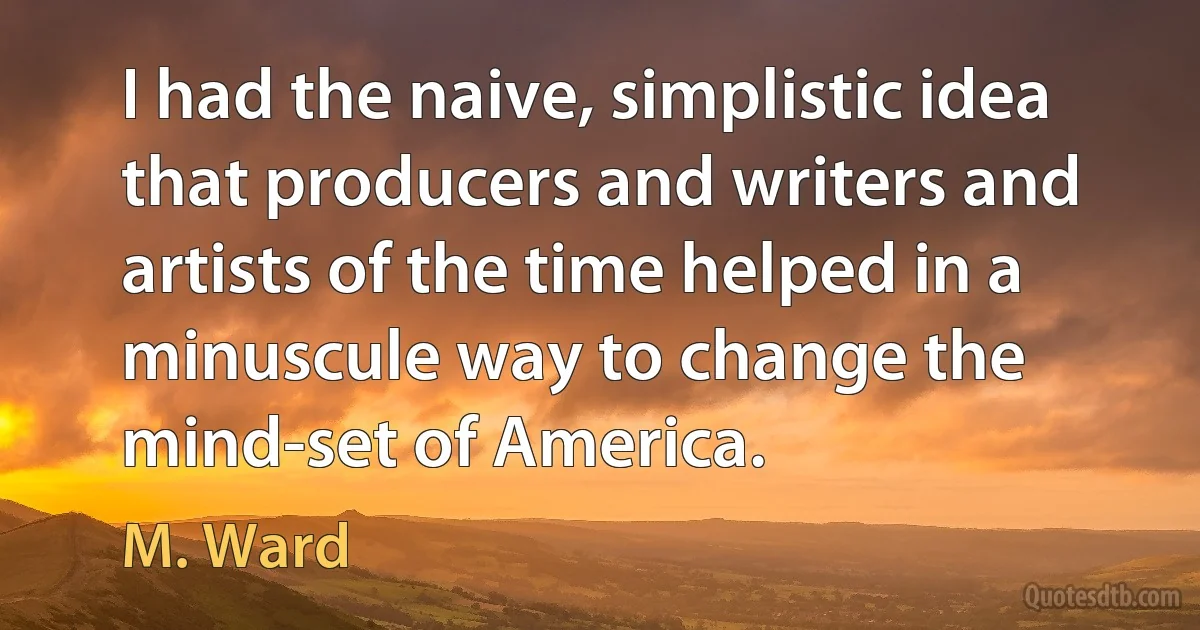 I had the naive, simplistic idea that producers and writers and artists of the time helped in a minuscule way to change the mind-set of America. (M. Ward)