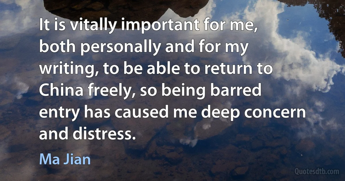 It is vitally important for me, both personally and for my writing, to be able to return to China freely, so being barred entry has caused me deep concern and distress. (Ma Jian)