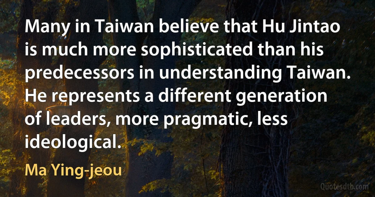 Many in Taiwan believe that Hu Jintao is much more sophisticated than his predecessors in understanding Taiwan. He represents a different generation of leaders, more pragmatic, less ideological. (Ma Ying-jeou)