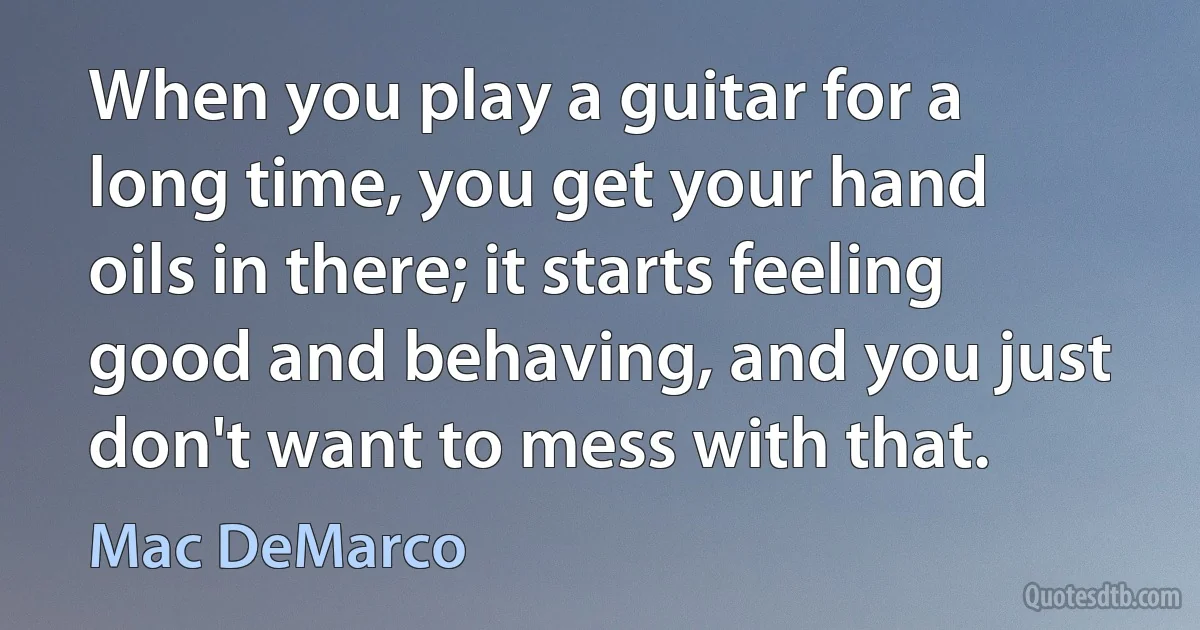 When you play a guitar for a long time, you get your hand oils in there; it starts feeling good and behaving, and you just don't want to mess with that. (Mac DeMarco)