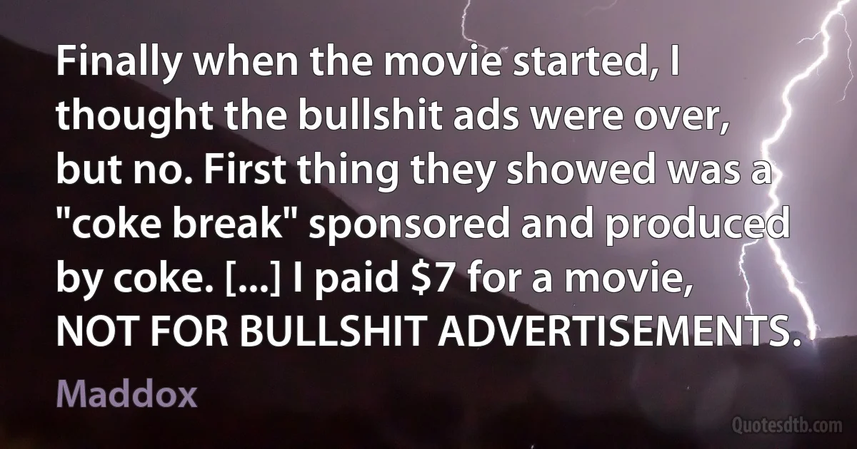 Finally when the movie started, I thought the bullshit ads were over, but no. First thing they showed was a "coke break" sponsored and produced by coke. [...] I paid $7 for a movie, NOT FOR BULLSHIT ADVERTISEMENTS. (Maddox)