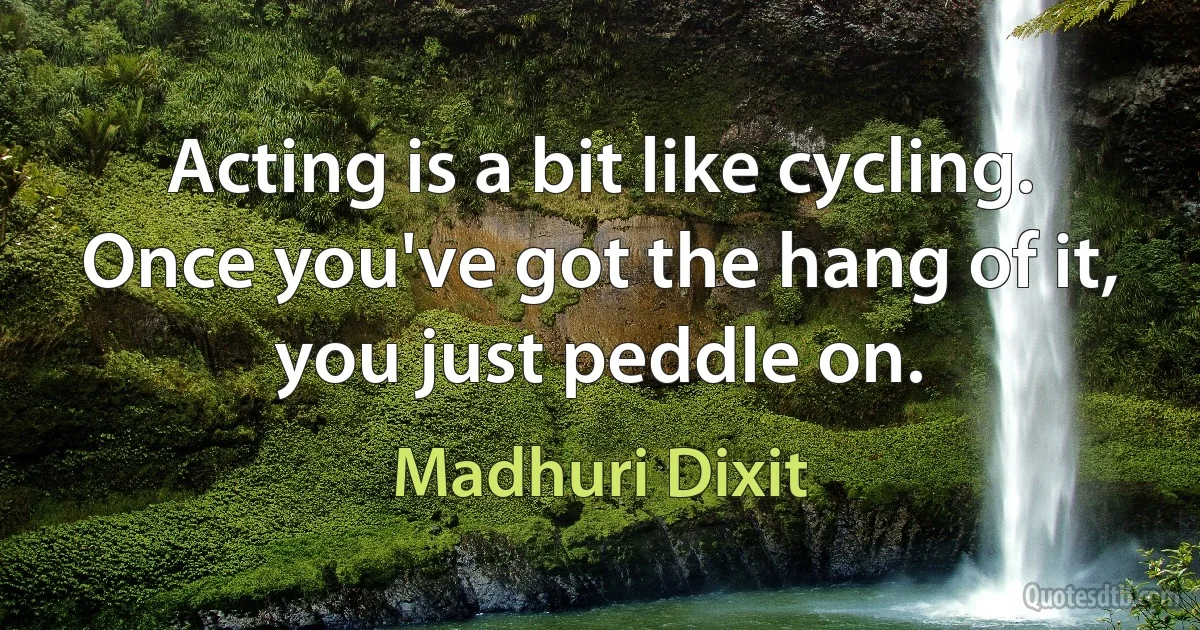 Acting is a bit like cycling. Once you've got the hang of it, you just peddle on. (Madhuri Dixit)