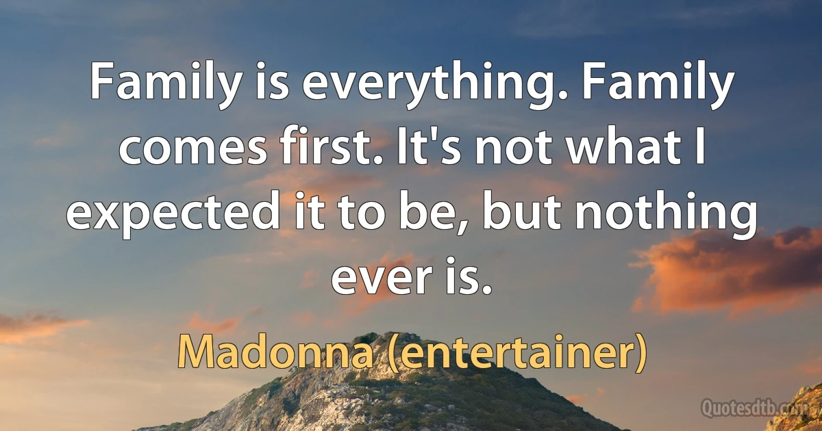 Family is everything. Family comes first. It's not what I expected it to be, but nothing ever is. (Madonna (entertainer))