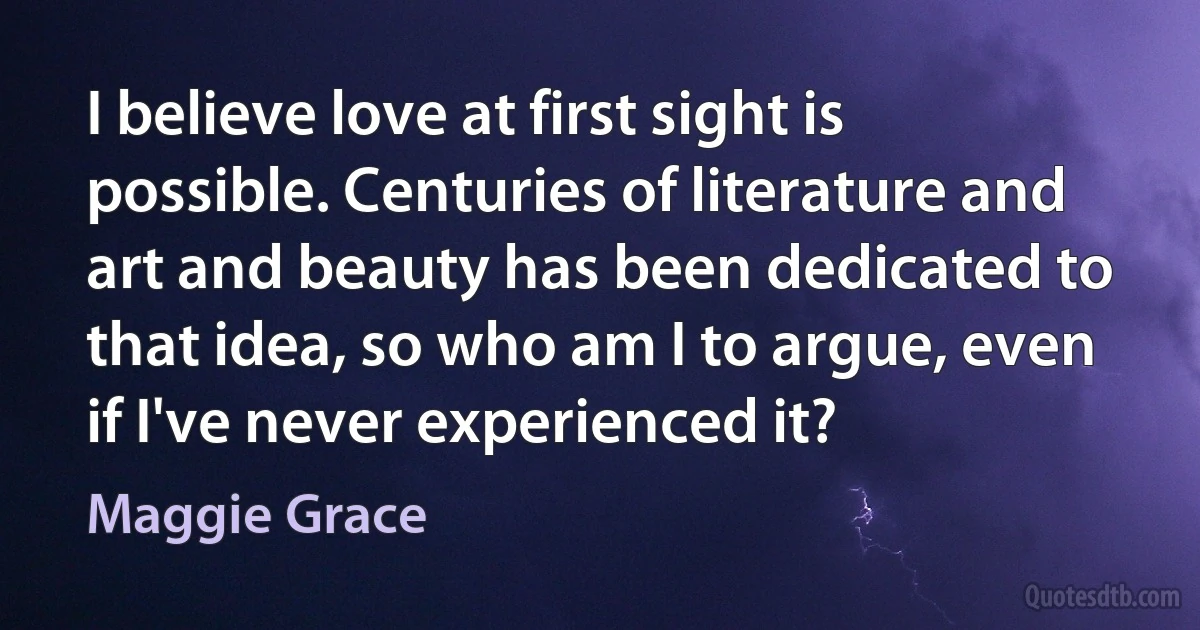 I believe love at first sight is possible. Centuries of literature and art and beauty has been dedicated to that idea, so who am I to argue, even if I've never experienced it? (Maggie Grace)