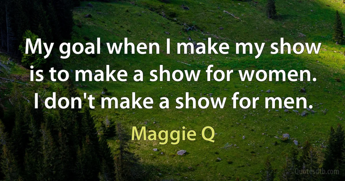 My goal when I make my show is to make a show for women. I don't make a show for men. (Maggie Q)