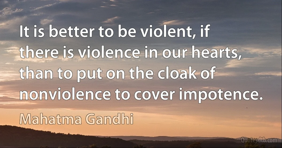 It is better to be violent, if there is violence in our hearts, than to put on the cloak of nonviolence to cover impotence. (Mahatma Gandhi)