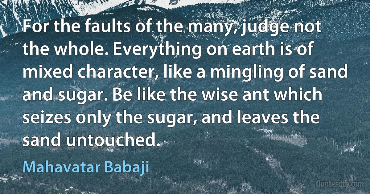 For the faults of the many, judge not the whole. Everything on earth is of mixed character, like a mingling of sand and sugar. Be like the wise ant which seizes only the sugar, and leaves the sand untouched. (Mahavatar Babaji)