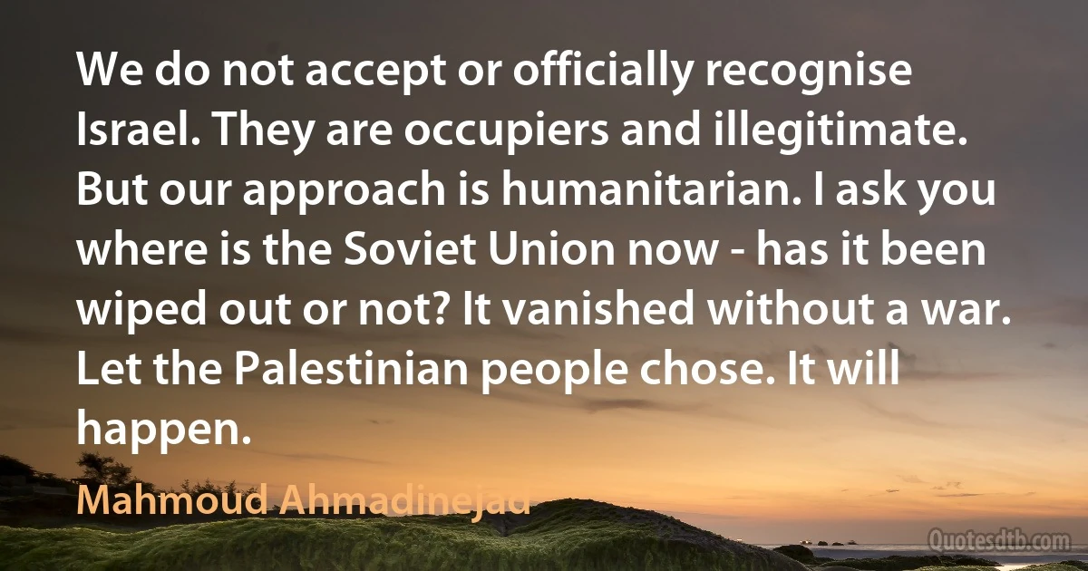 We do not accept or officially recognise Israel. They are occupiers and illegitimate. But our approach is humanitarian. I ask you where is the Soviet Union now - has it been wiped out or not? It vanished without a war. Let the Palestinian people chose. It will happen. (Mahmoud Ahmadinejad)