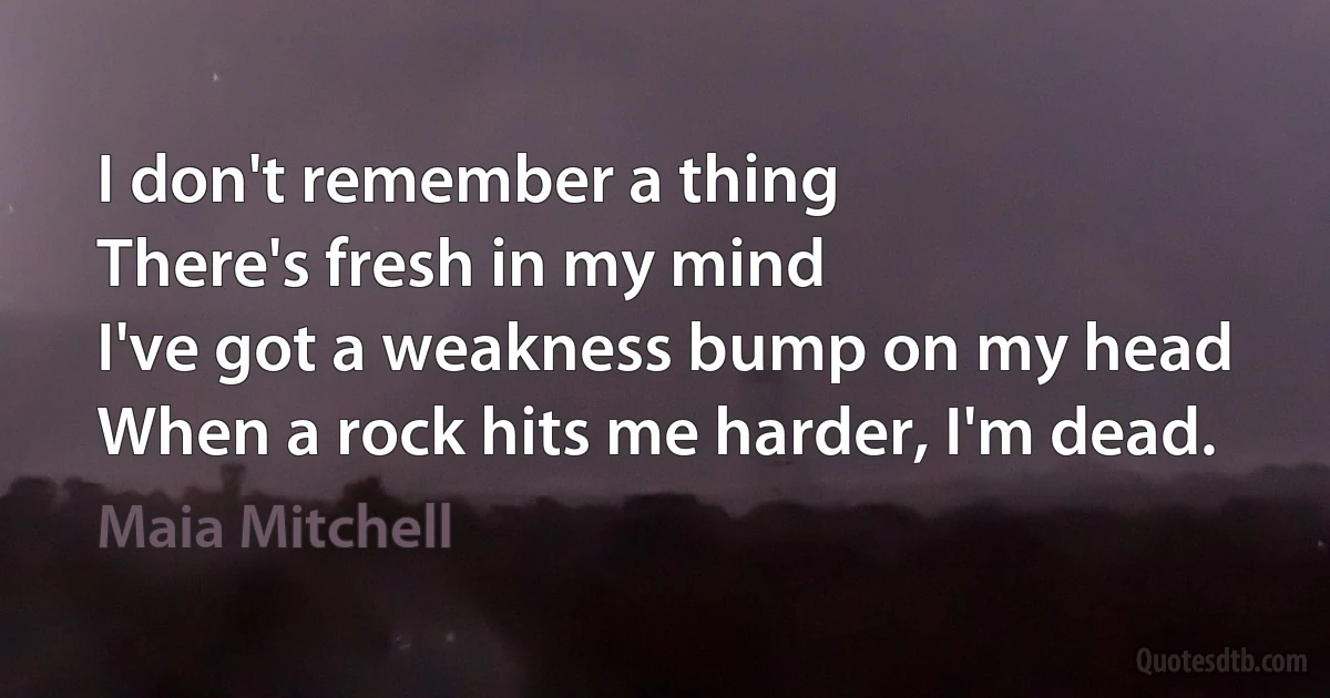 I don't remember a thing
There's fresh in my mind
I've got a weakness bump on my head
When a rock hits me harder, I'm dead. (Maia Mitchell)