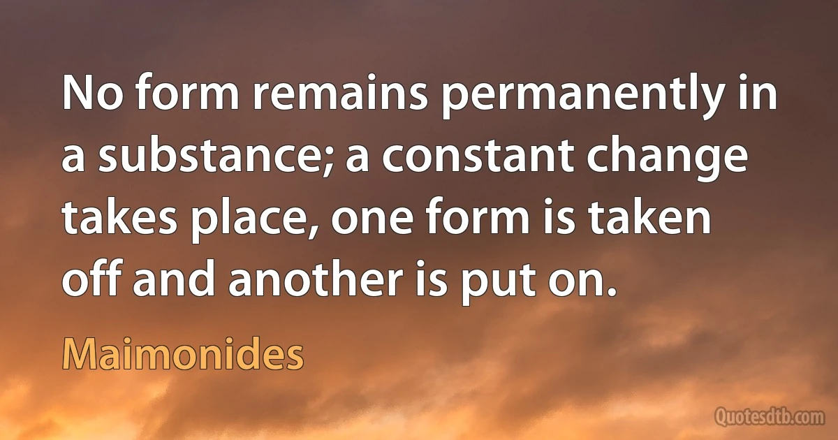 No form remains permanently in a substance; a constant change takes place, one form is taken off and another is put on. (Maimonides)