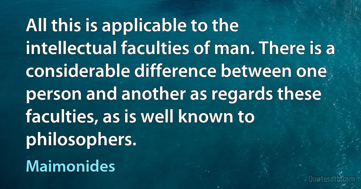 All this is applicable to the intellectual faculties of man. There is a considerable difference between one person and another as regards these faculties, as is well known to philosophers. (Maimonides)