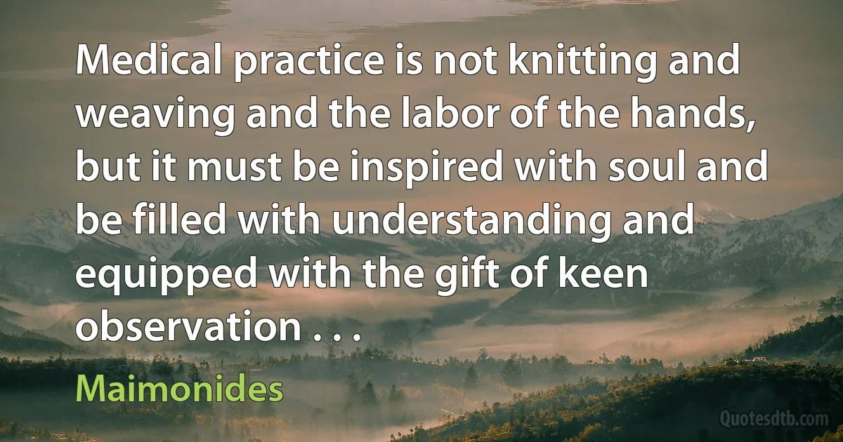 Medical practice is not knitting and weaving and the labor of the hands, but it must be inspired with soul and be filled with understanding and equipped with the gift of keen observation . . . (Maimonides)