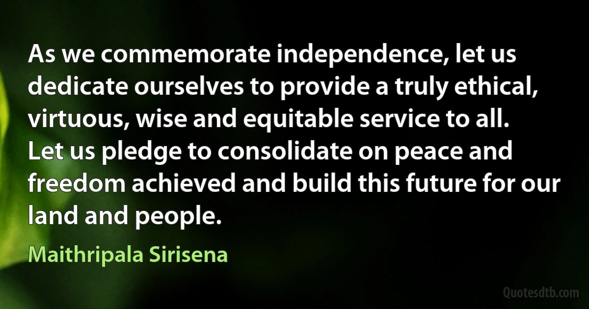 As we commemorate independence, let us dedicate ourselves to provide a truly ethical, virtuous, wise and equitable service to all. Let us pledge to consolidate on peace and freedom achieved and build this future for our land and people. (Maithripala Sirisena)