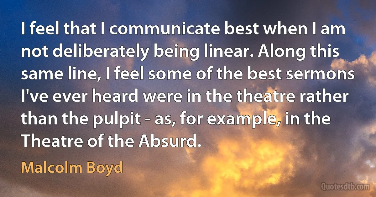 I feel that I communicate best when I am not deliberately being linear. Along this same line, I feel some of the best sermons I've ever heard were in the theatre rather than the pulpit - as, for example, in the Theatre of the Absurd. (Malcolm Boyd)