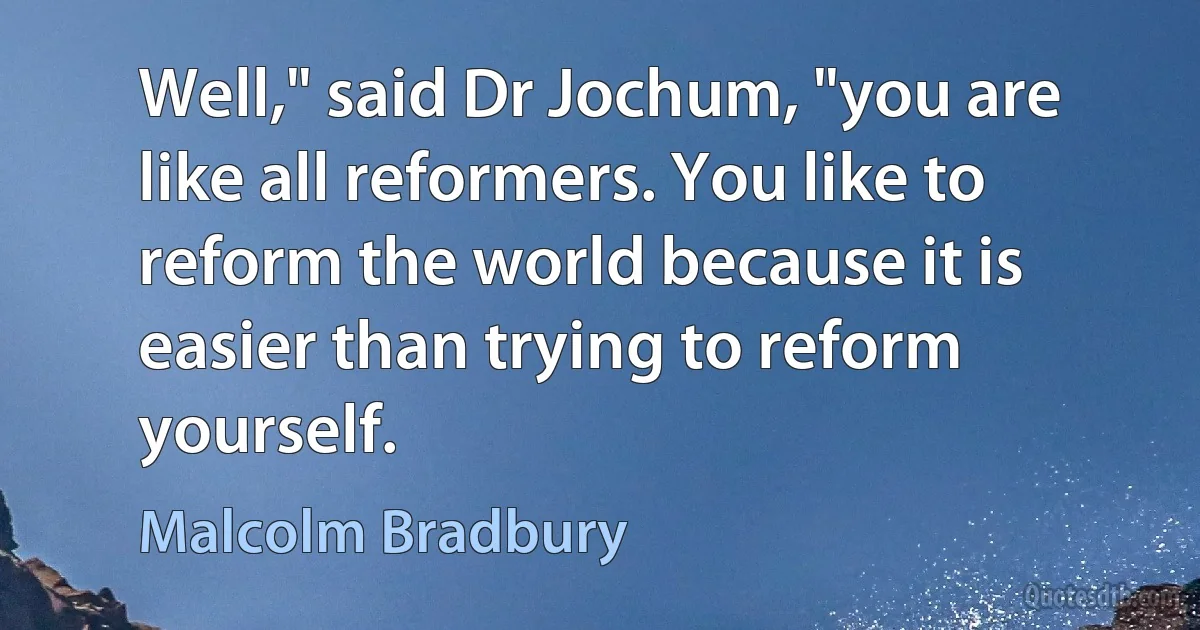 Well," said Dr Jochum, "you are like all reformers. You like to reform the world because it is easier than trying to reform yourself. (Malcolm Bradbury)