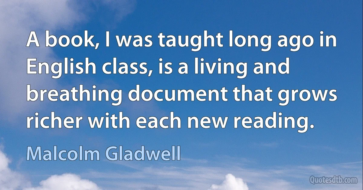 A book, I was taught long ago in English class, is a living and breathing document that grows richer with each new reading. (Malcolm Gladwell)