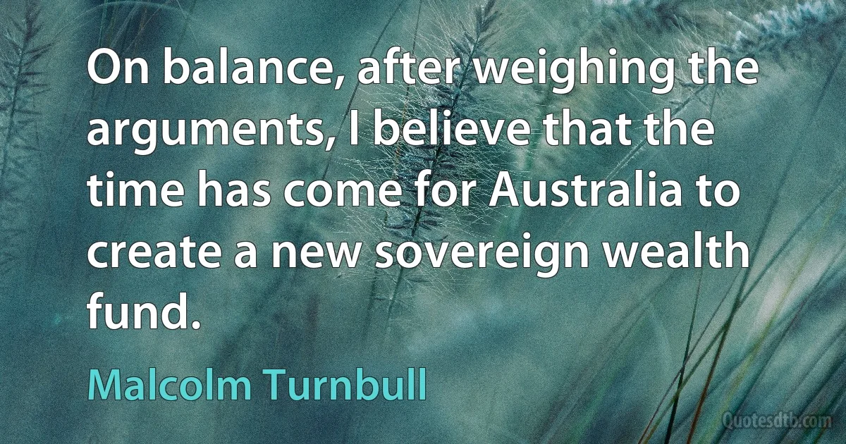 On balance, after weighing the arguments, I believe that the time has come for Australia to create a new sovereign wealth fund. (Malcolm Turnbull)