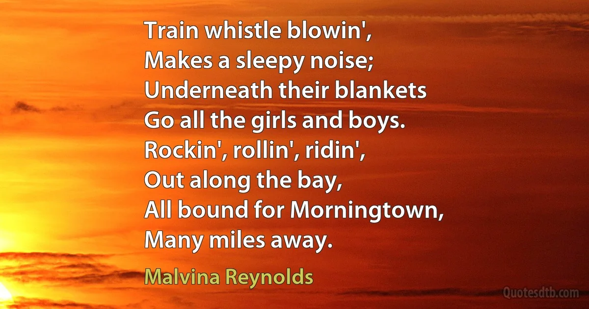 Train whistle blowin',
Makes a sleepy noise;
Underneath their blankets
Go all the girls and boys.
Rockin', rollin', ridin',
Out along the bay,
All bound for Morningtown,
Many miles away. (Malvina Reynolds)