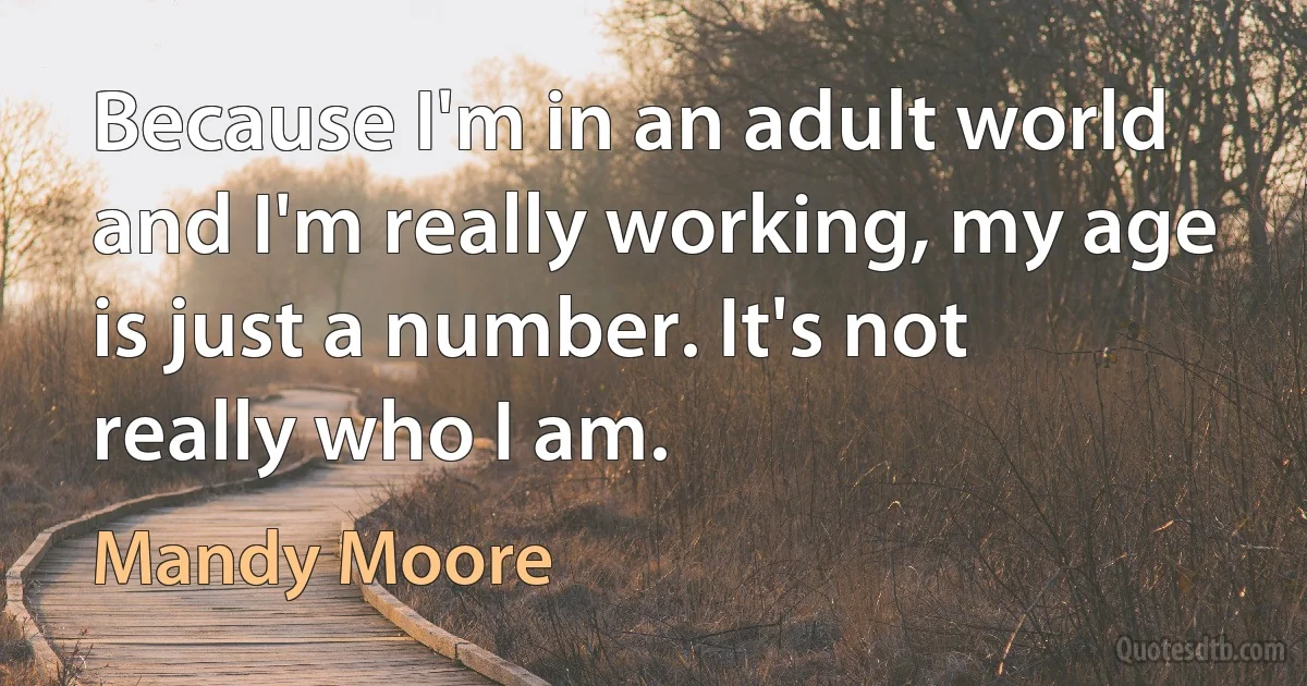 Because I'm in an adult world and I'm really working, my age is just a number. It's not really who I am. (Mandy Moore)