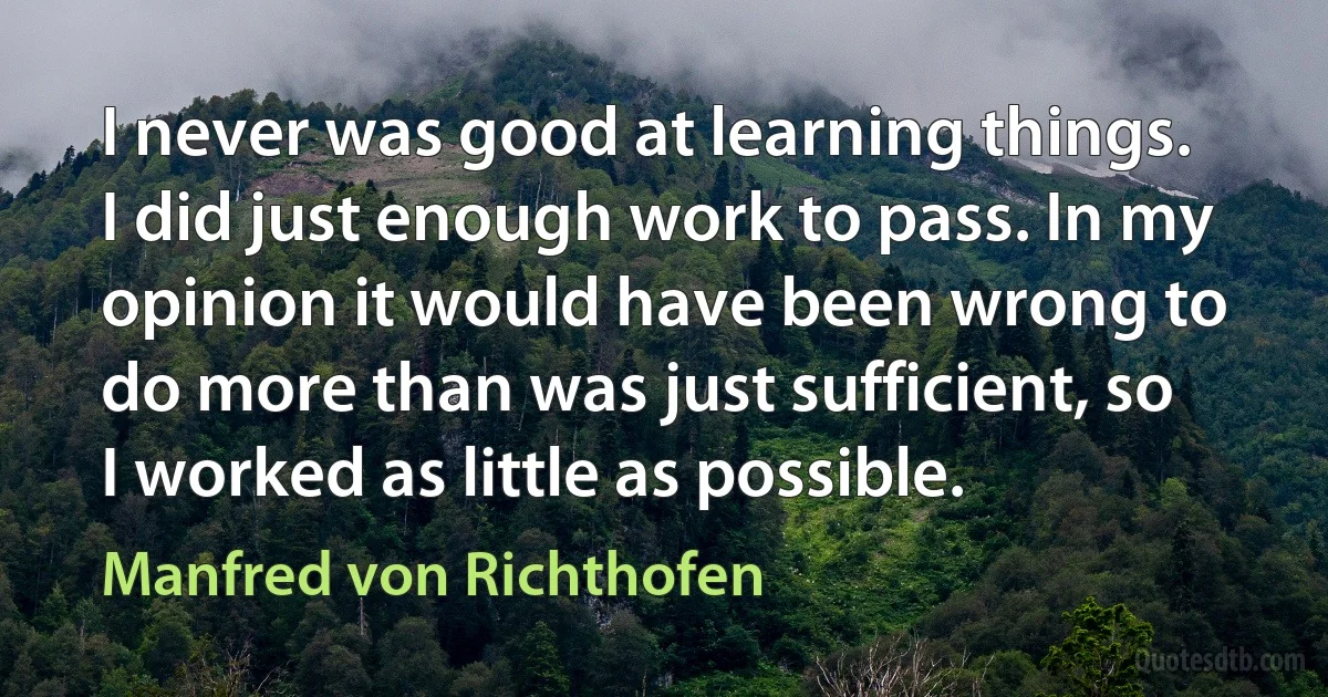 I never was good at learning things. I did just enough work to pass. In my opinion it would have been wrong to do more than was just sufficient, so I worked as little as possible. (Manfred von Richthofen)