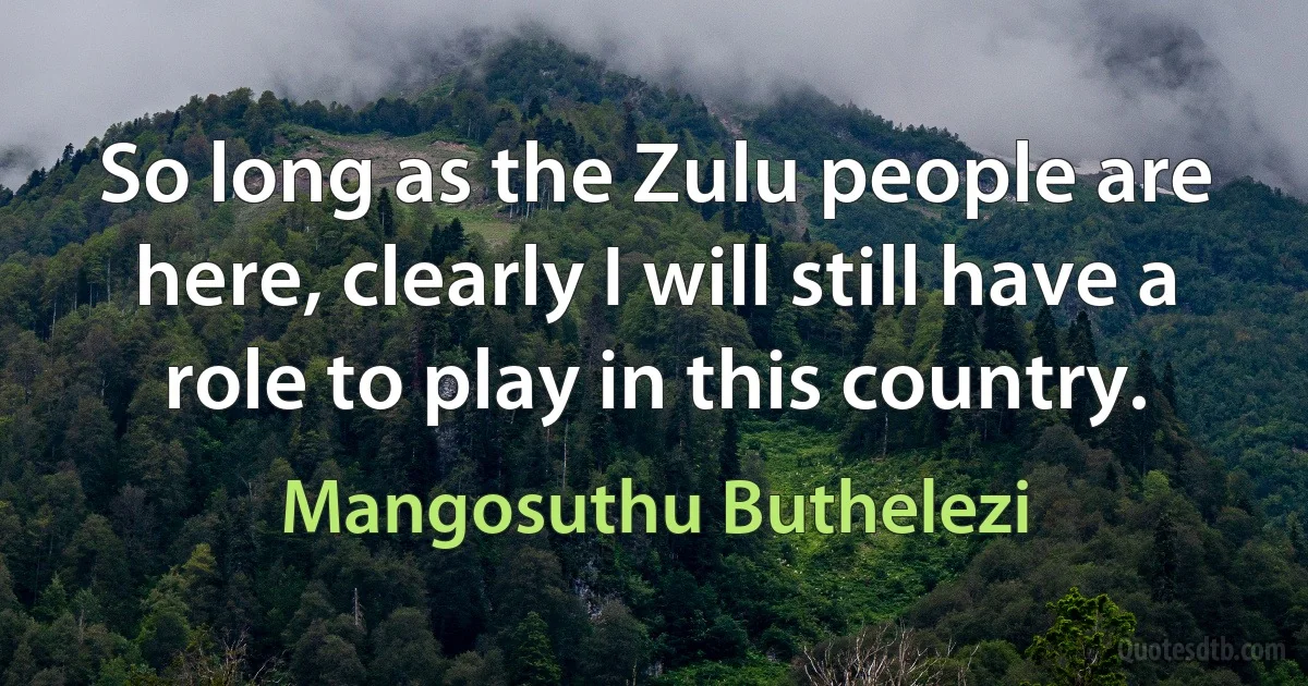 So long as the Zulu people are here, clearly I will still have a role to play in this country. (Mangosuthu Buthelezi)