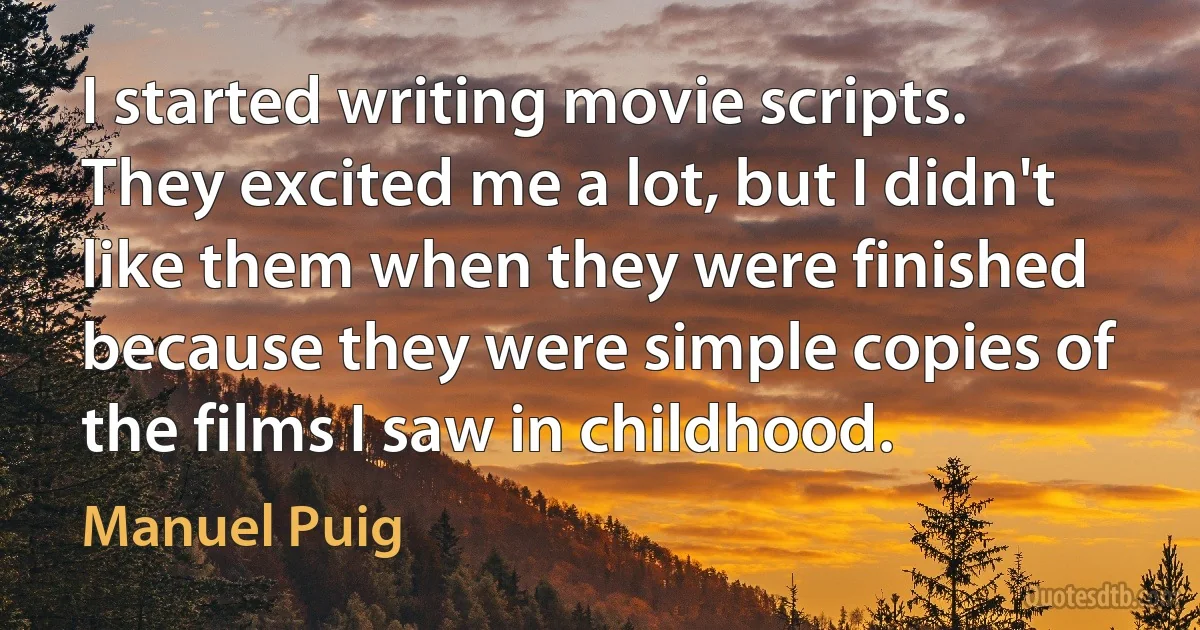 I started writing movie scripts. They excited me a lot, but I didn't like them when they were finished because they were simple copies of the films I saw in childhood. (Manuel Puig)