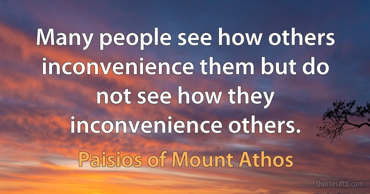 Many people see how others inconvenience them but do not see how they inconvenience others. (Paisios of Mount Athos)