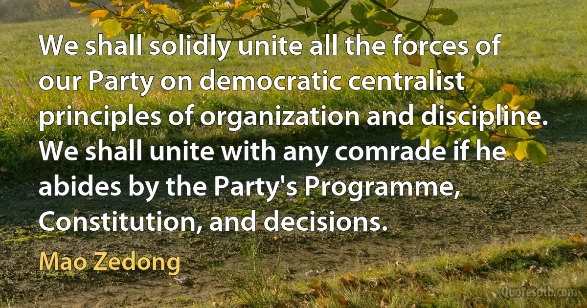 We shall solidly unite all the forces of our Party on democratic centralist principles of organization and discipline. We shall unite with any comrade if he abides by the Party's Programme, Constitution, and decisions. (Mao Zedong)