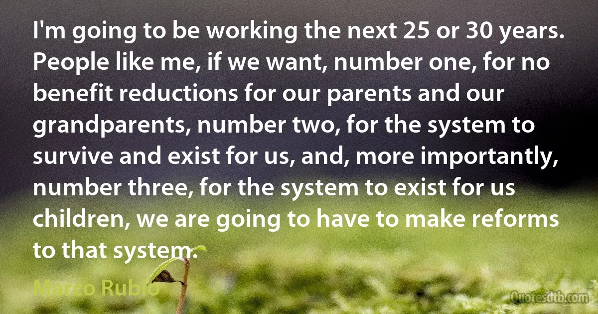 I'm going to be working the next 25 or 30 years. People like me, if we want, number one, for no benefit reductions for our parents and our grandparents, number two, for the system to survive and exist for us, and, more importantly, number three, for the system to exist for us children, we are going to have to make reforms to that system. (Marco Rubio)