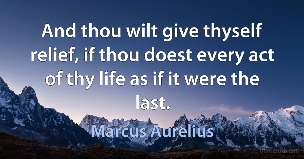 And thou wilt give thyself relief, if thou doest every act of thy life as if it were the last. (Marcus Aurelius)