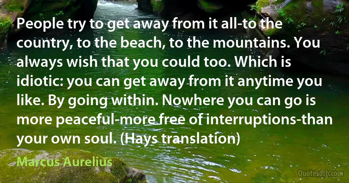 People try to get away from it all-to the country, to the beach, to the mountains. You always wish that you could too. Which is idiotic: you can get away from it anytime you like. By going within. Nowhere you can go is more peaceful-more free of interruptions-than your own soul. (Hays translation) (Marcus Aurelius)