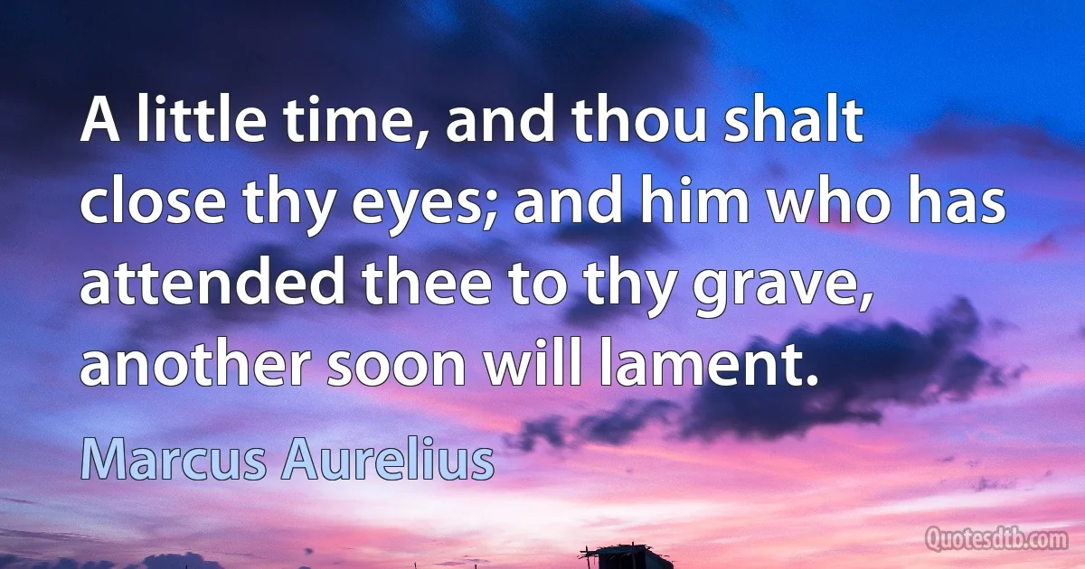 A little time, and thou shalt close thy eyes; and him who has attended thee to thy grave, another soon will lament. (Marcus Aurelius)