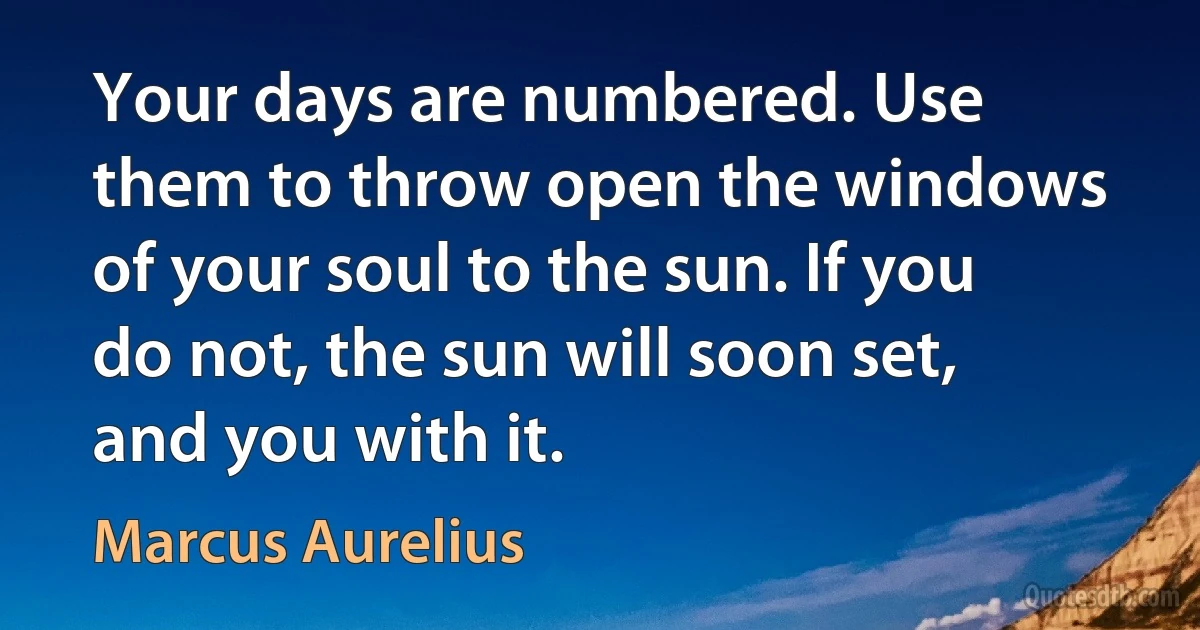 Your days are numbered. Use them to throw open the windows of your soul to the sun. If you do not, the sun will soon set, and you with it. (Marcus Aurelius)