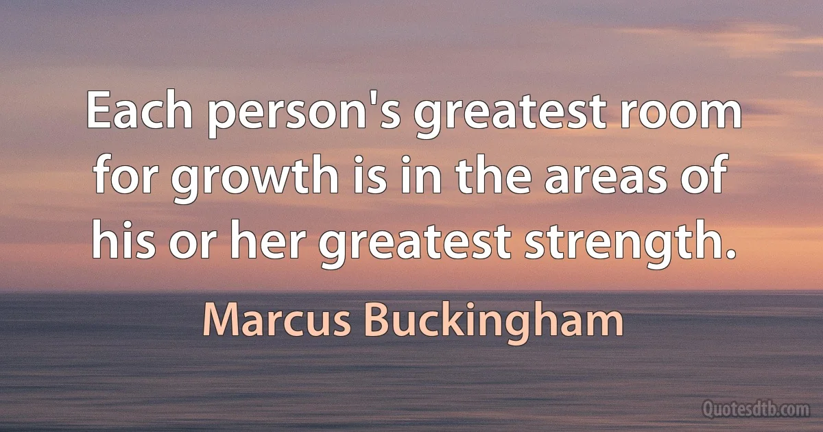 Each person's greatest room for growth is in the areas of his or her greatest strength. (Marcus Buckingham)